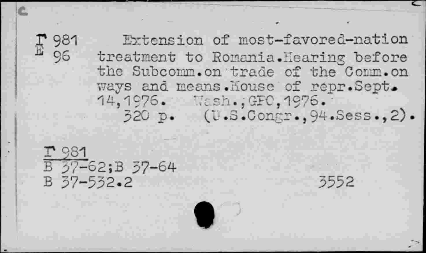 ﻿T 981
* 96
Extension of most-favored-nation treatment to Romania.Hearing before the Subcomm.on trade of the Comm, on ways and means.house of r opr.Sept* 14,1976. *7ash. ,GFC,1976. •
520 p. (L'»S.Congr.,94.Sess.,2).
T 981
B 37-62;B 57-64
B 57-532.2
3552